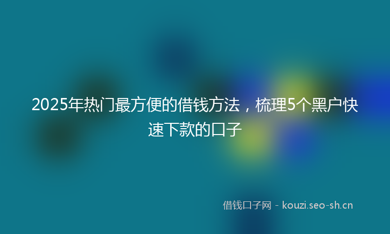 2025年热门最方便的借钱方法，梳理5个黑户快速下款的口子