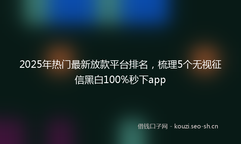 2025年热门最新放款平台排名，梳理5个无视征信黑白100%秒下app