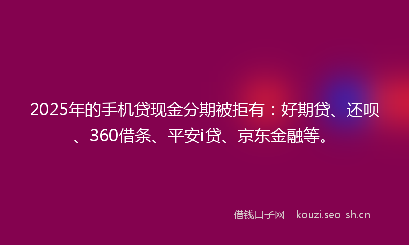 2025年的手机贷现金分期被拒有：好期贷、还呗、360借条、平安i贷、京东金融等。