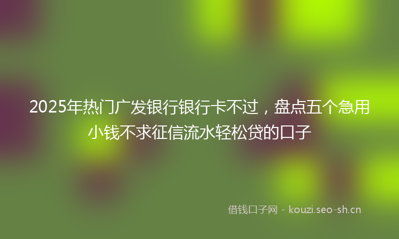 2025年热门广发银行银行卡不过，盘点五个急用小钱不求征信流水轻松贷的口子