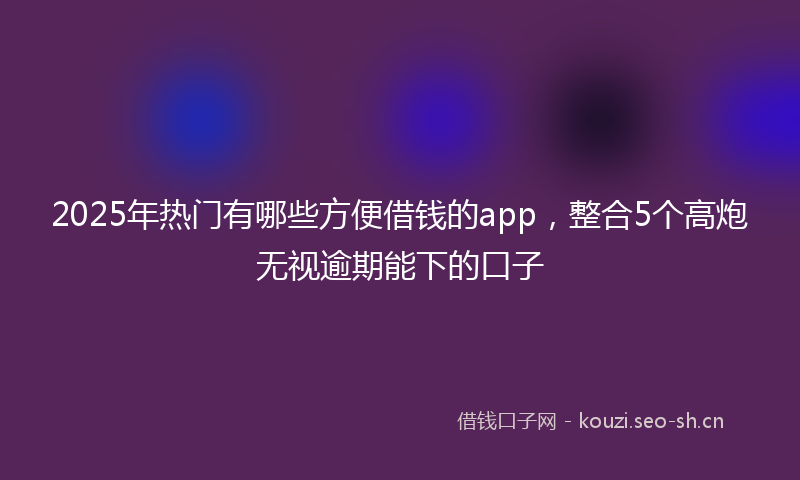 2025年热门有哪些方便借钱的app，整合5个高炮无视逾期能下的口子