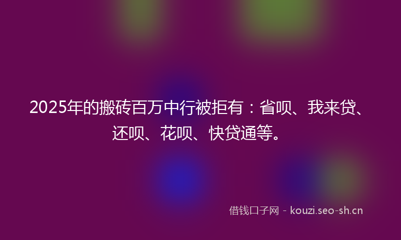 2025年的搬砖百万中行被拒有:省呗、我来贷、还呗、花呗、快贷通等。