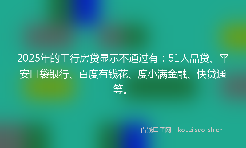 2025年的工行房贷显示不通过有：51人品贷、平安口袋银行、百度有钱花、度小满金融、快贷通等。