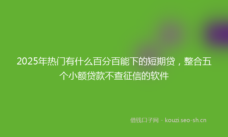 2025年热门有什么百分百能下的短期贷，整合五个小额贷款不查征信的软件