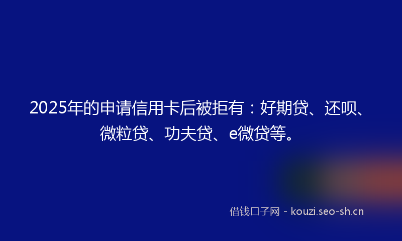 2025年的申请信用卡后被拒有：好期贷、还呗、微粒贷、功夫贷、e微贷等。