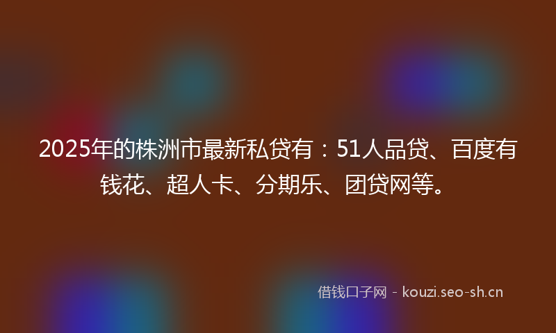 2025年的株洲市最新私贷有：51人品贷、百度有钱花、超人卡、分期乐、团贷网等。