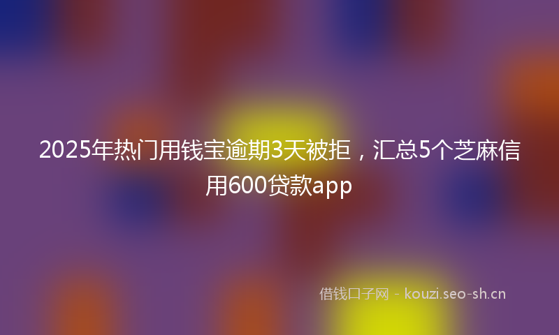 2025年热门用钱宝逾期3天被拒，汇总5个芝麻信用600贷款app