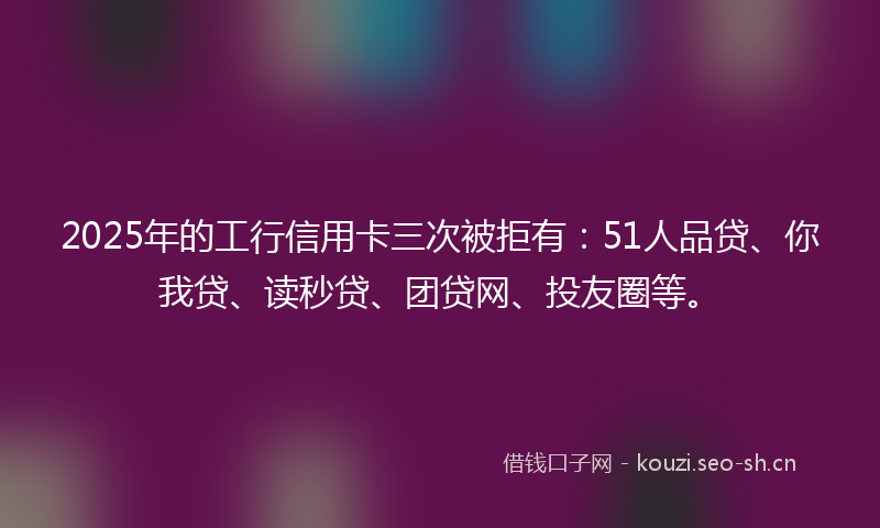 2025年的工行信用卡三次被拒有：51人品贷、你我贷、读秒贷、团贷网、投友圈等。