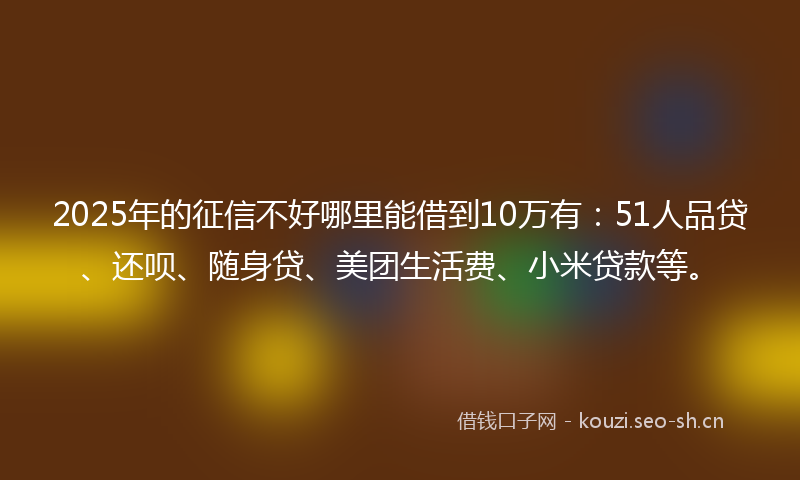 2025年的征信不好哪里能借到10万有：51人品贷、还呗、随身贷、美团生活费、小米贷款等。