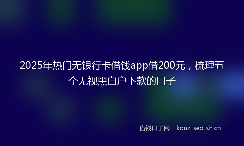 2025年热门无银行卡借钱app借200元，梳理五个无视黑白户下款的口子