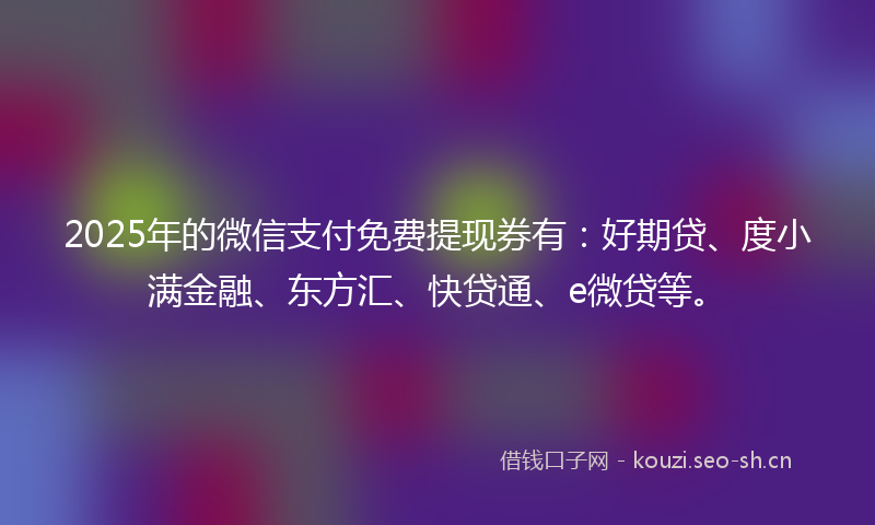 2025年的微信支付免费提现券有：好期贷、度小满金融、东方汇、快贷通、e微贷等。