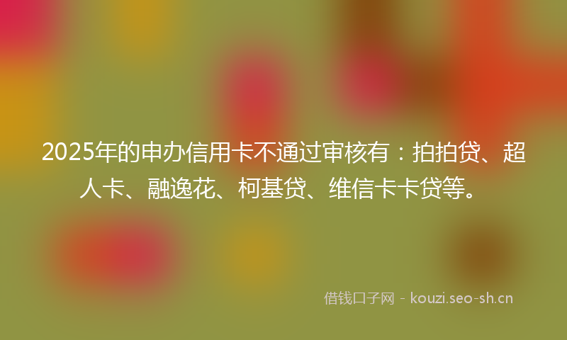 2025年的申办信用卡不通过审核有：拍拍贷、超人卡、融逸花、柯基贷、维信卡卡贷等。