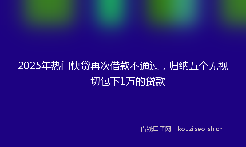 2025年热门快贷再次借款不通过，归纳五个无视一切包下1万的贷款