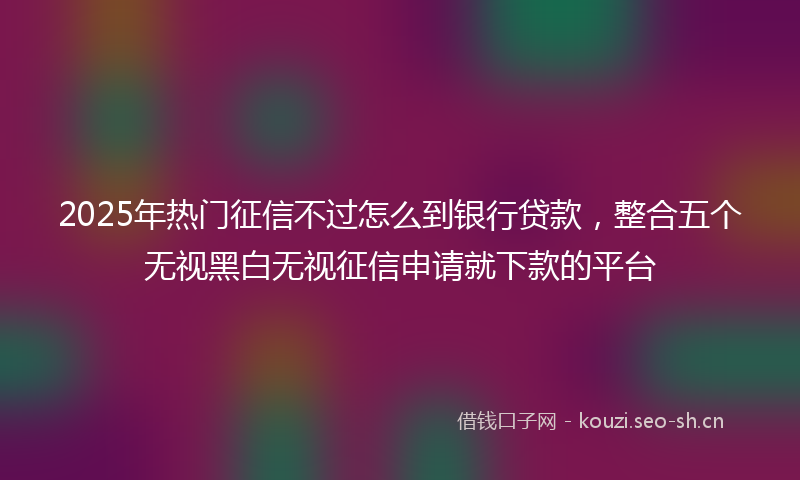 2025年热门征信不过怎么到银行贷款,整合五个无视黑白无视征信申请就下款的平台