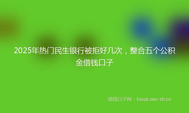 2025年热门民生银行被拒好几次，整合五个公积金借钱口子