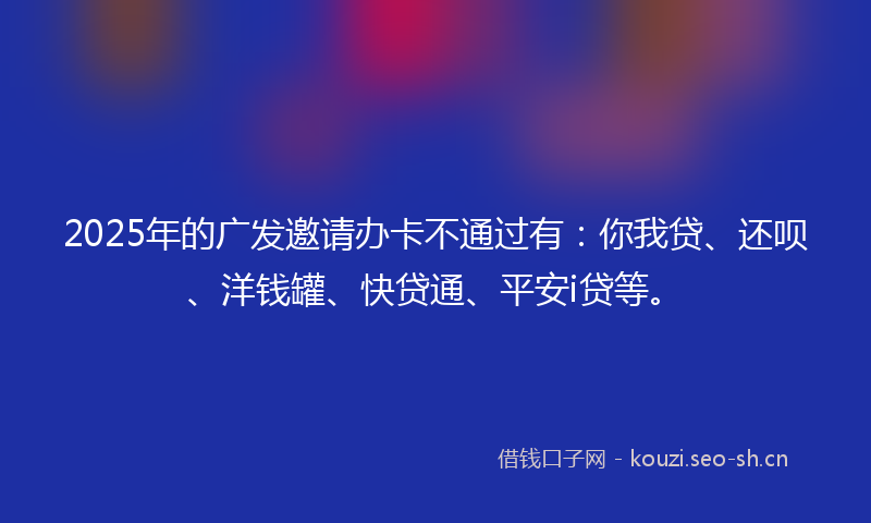2025年的广发邀请办卡不通过有:你我贷、还呗、洋钱罐、快贷通、平安i贷等。