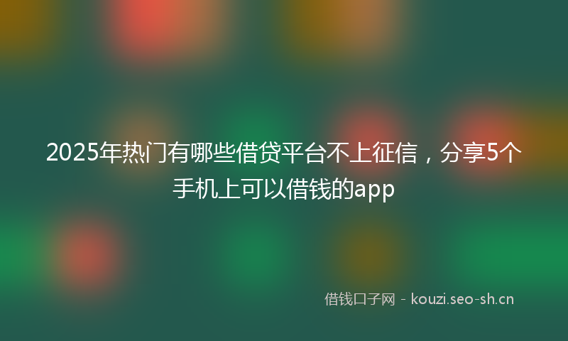 2025年热门有哪些借贷平台不上征信，分享5个手机上可以借钱的app
