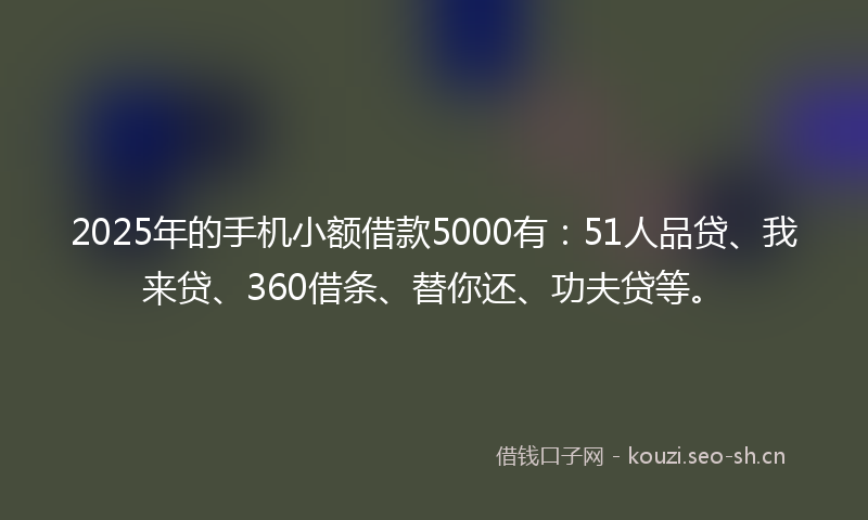 2025年的手机小额借款5000有:51人品贷、我来贷、360借条、替你还、功夫贷等。
