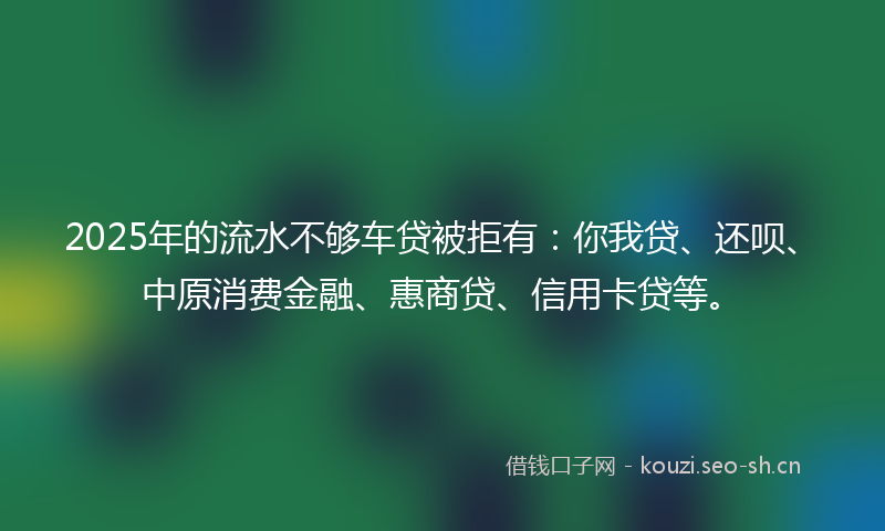 2025年的流水不够车贷被拒有：你我贷、还呗、中原消费金融、惠商贷、信用卡贷等。