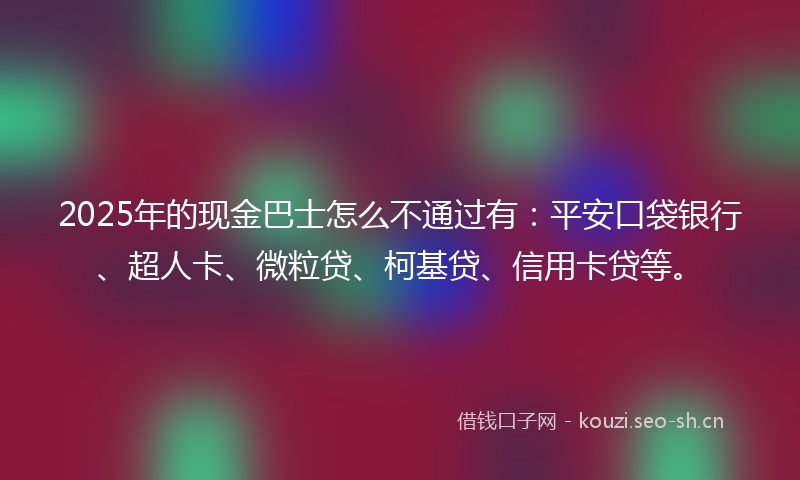 2025年的现金巴士怎么不通过有：平安口袋银行、超人卡、微粒贷、柯基贷、信用卡贷等。