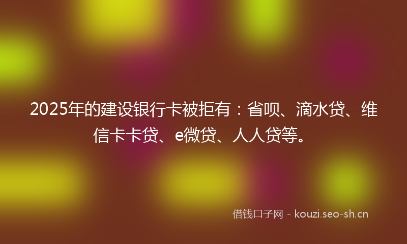 2025年的建设银行卡被拒有：省呗、滴水贷、维信卡卡贷、e微贷、人人贷等。