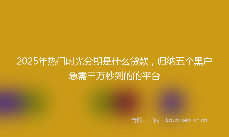 2025年热门时光分期是什么贷款，归纳五个黑户急需三万秒到的的平台