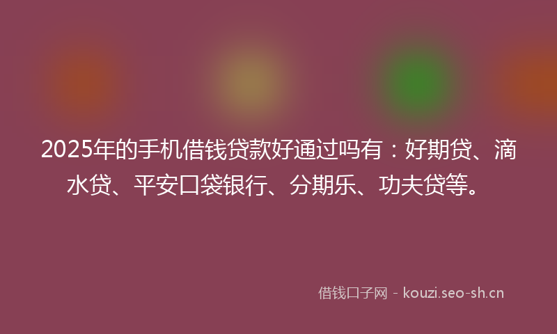 2025年的手机借钱贷款好通过吗有：好期贷、滴水贷、平安口袋银行、分期乐、功夫贷等。