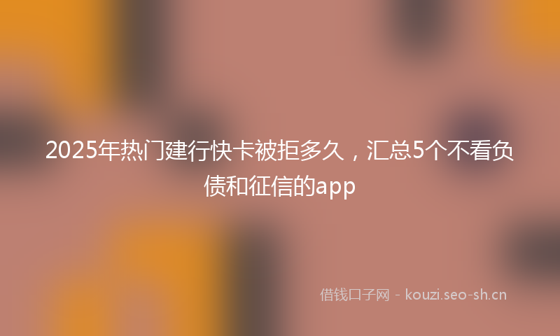 2025年热门建行快卡被拒多久,汇总5个不看负债和征信的app