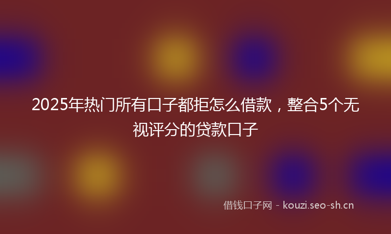 2025年热门所有口子都拒怎么借款，整合5个无视评分的贷款口子