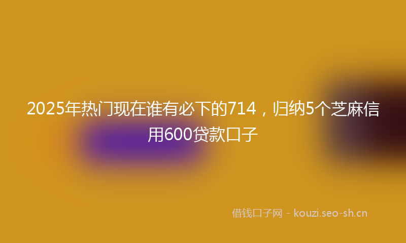 2025年热门现在谁有必下的714，归纳5个芝麻信用600贷款口子