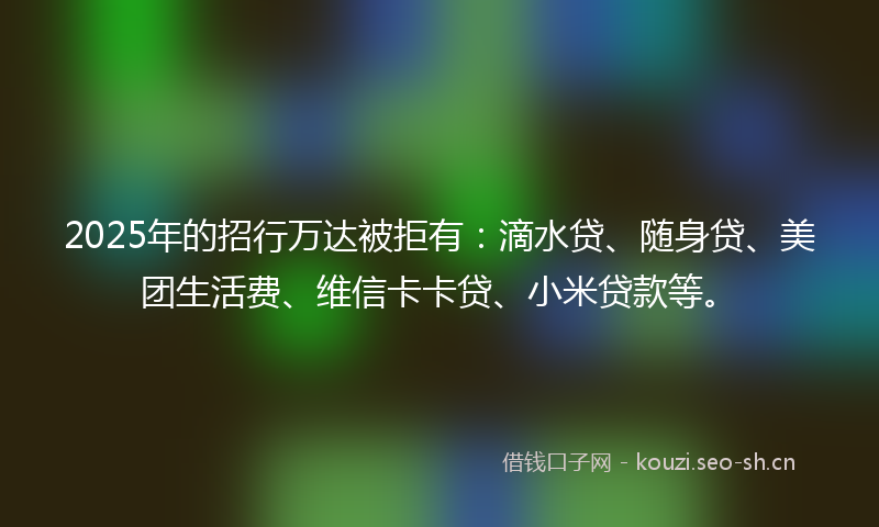 2025年的招行万达被拒有：滴水贷、随身贷、美团生活费、维信卡卡贷、小米贷款等。