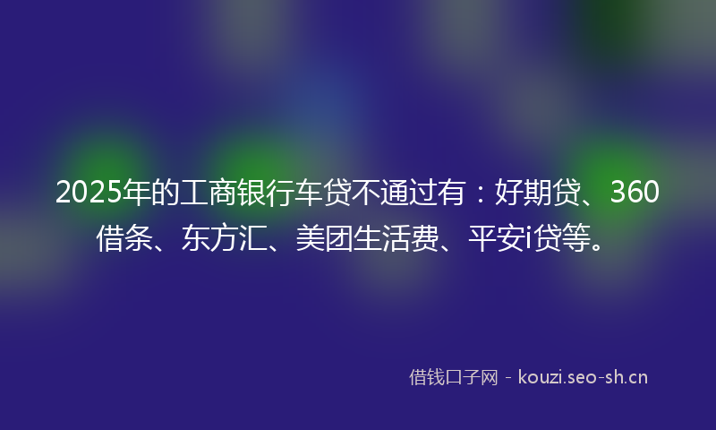2025年的工商银行车贷不通过有:好期贷、360借条、东方汇、美团生活费、平安i贷等。
