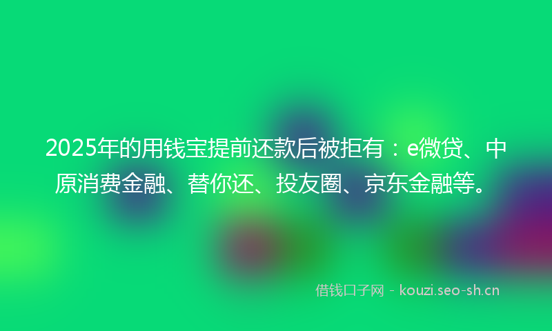 2025年的用钱宝提前还款后被拒有：e微贷、中原消费金融、替你还、投友圈、京东金融等。