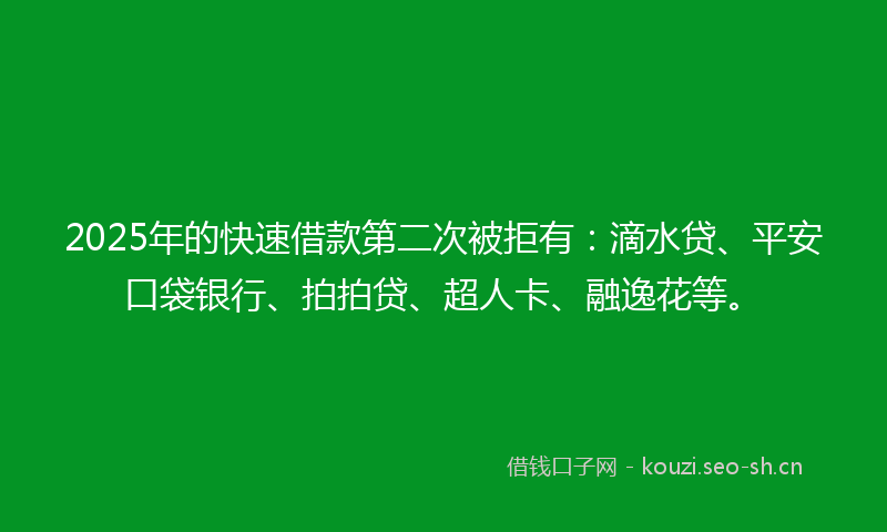 2025年的快速借款第二次被拒有：滴水贷、平安口袋银行、拍拍贷、超人卡、融逸花等。