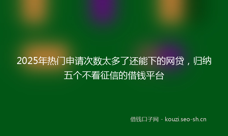 2025年热门申请次数太多了还能下的网贷，归纳五个不看征信的借钱平台