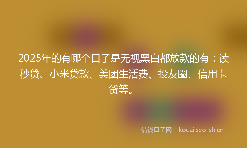 2025年的有哪个口子是无视黑白都放款的有：读秒贷、小米贷款、美团生活费、投友圈、信用卡贷等。