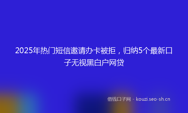 2025年热门短信邀请办卡被拒，归纳5个最新口子无视黑白户网贷