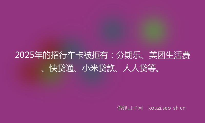 2025年的招行车卡被拒有:分期乐、美团生活费、快贷通、小米贷款、人人贷等。