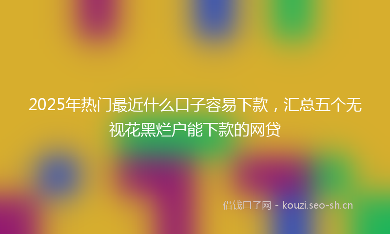 2025年热门最近什么口子容易下款，汇总五个无视花黑烂户能下款的网贷