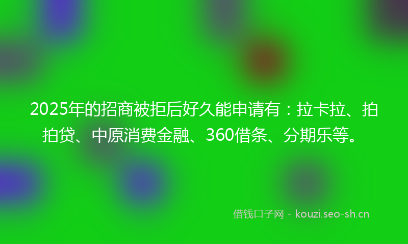 2025年的招商被拒后好久能申请有：拉卡拉、拍拍贷、中原消费金融、360借条、分期乐等。