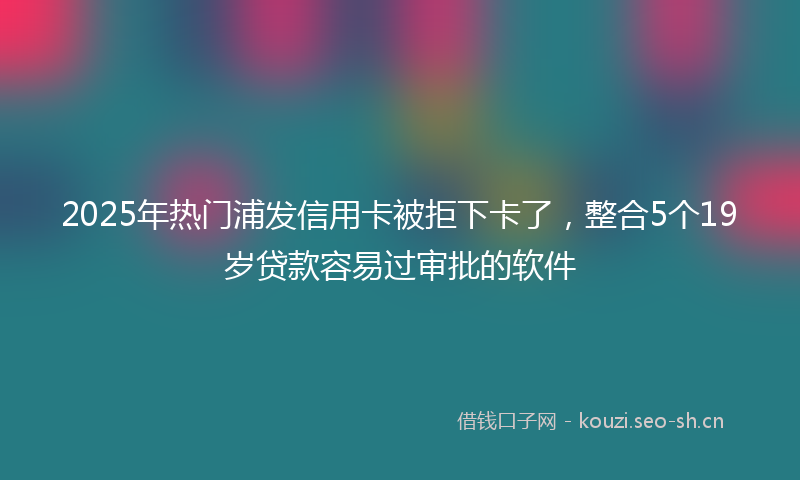 2025年热门浦发信用卡被拒下卡了，整合5个19岁贷款容易过审批的软件