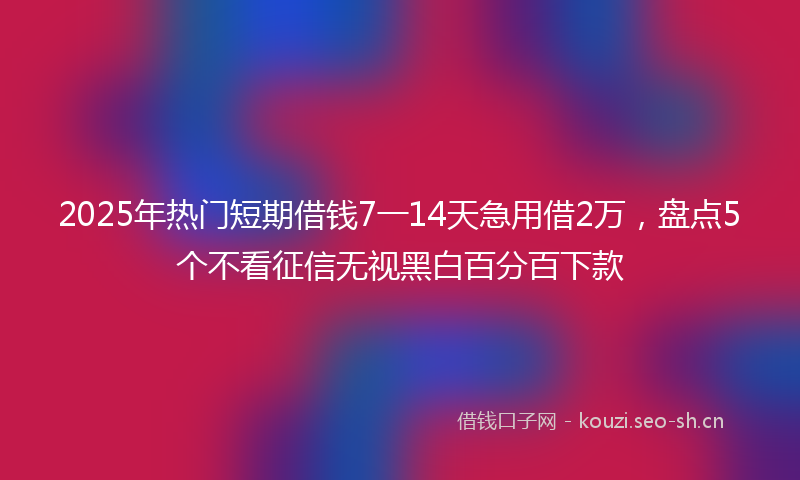 2025年热门短期借钱7一14天急用借2万，盘点5个不看征信无视黑白百分百下款