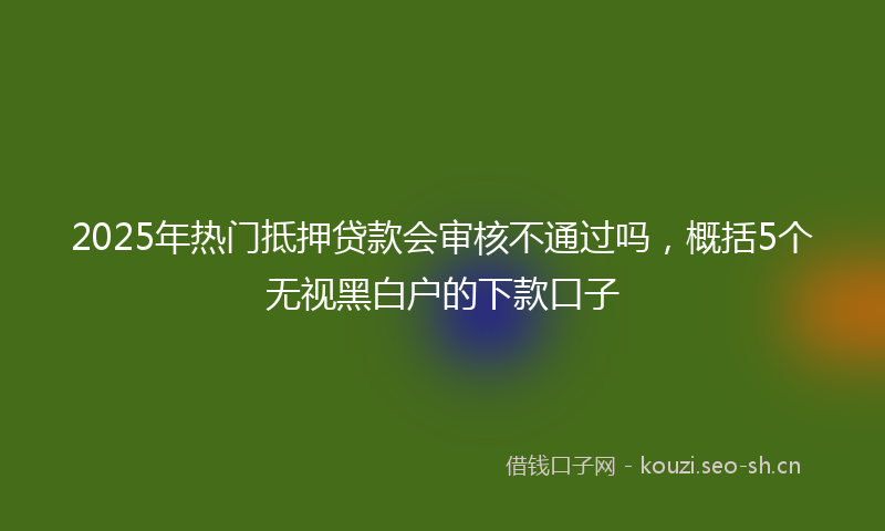 2025年热门抵押贷款会审核不通过吗，概括5个无视黑白户的下款口子