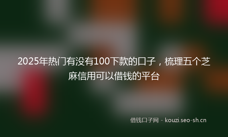 2025年热门有没有100下款的口子，梳理五个芝麻信用可以借钱的平台