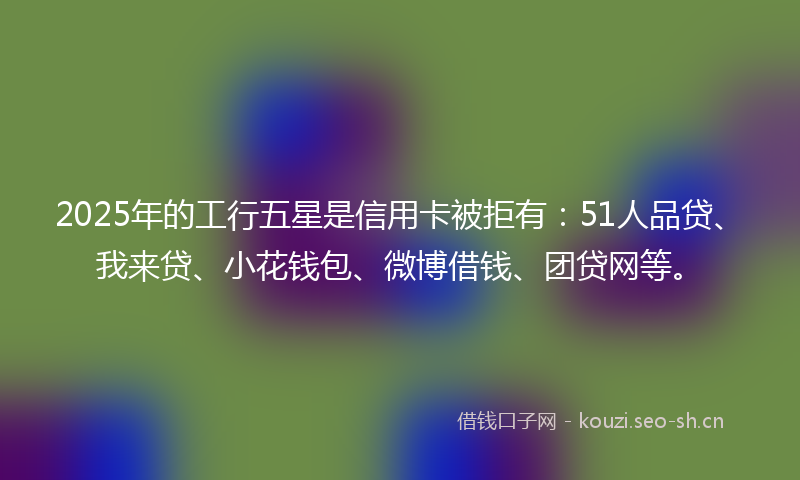 2025年的工行五星是信用卡被拒有：51人品贷、我来贷、小花钱包、微博借钱、团贷网等。