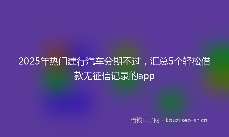 2025年热门建行汽车分期不过，汇总5个轻松借款无征信记录的app