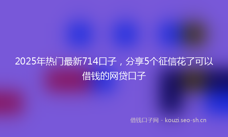 2025年热门最新714口子，分享5个征信花了可以借钱的网贷口子