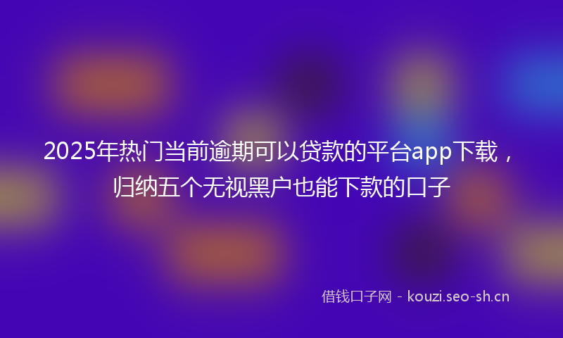 2025年热门当前逾期可以贷款的平台app下载，归纳五个无视黑户也能下款的口子