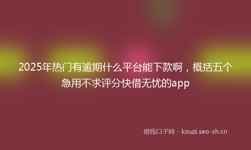 2025年热门有逾期什么平台能下款啊，概括五个急用不求评分快借无忧的app