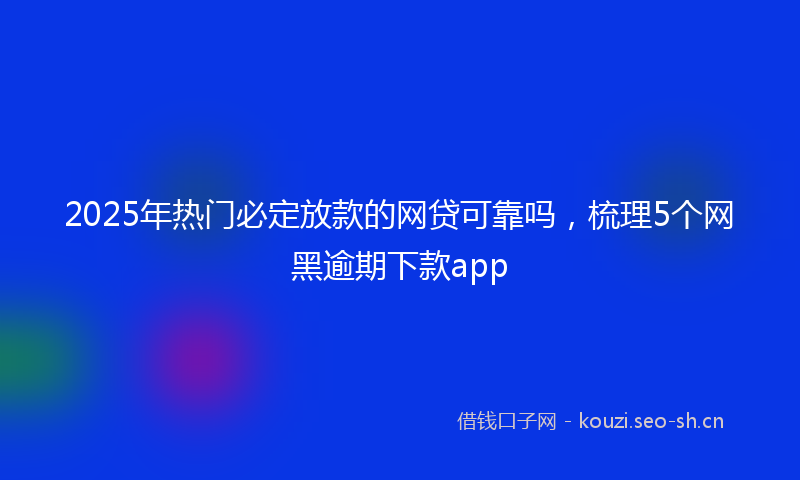 2025年热门必定放款的网贷可靠吗,梳理5个网黑逾期下款app